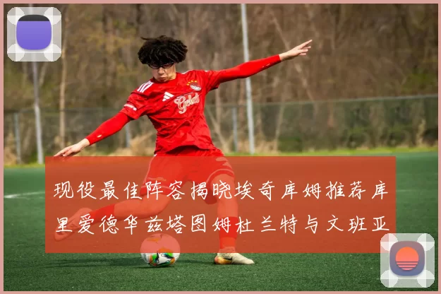 现役最佳阵容揭晓埃奇库姆推荐库里爱德华兹塔图姆杜兰特与文班亚马