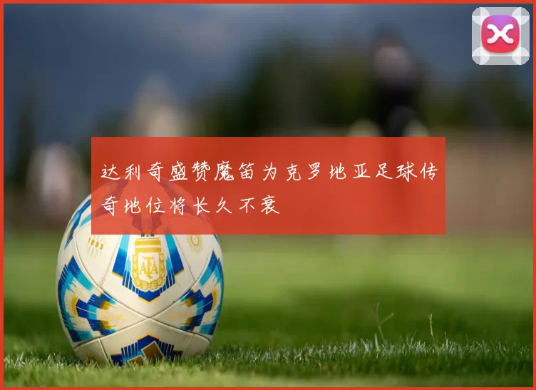 达利奇盛赞魔笛为克罗地亚足球传奇地位将长久不衰