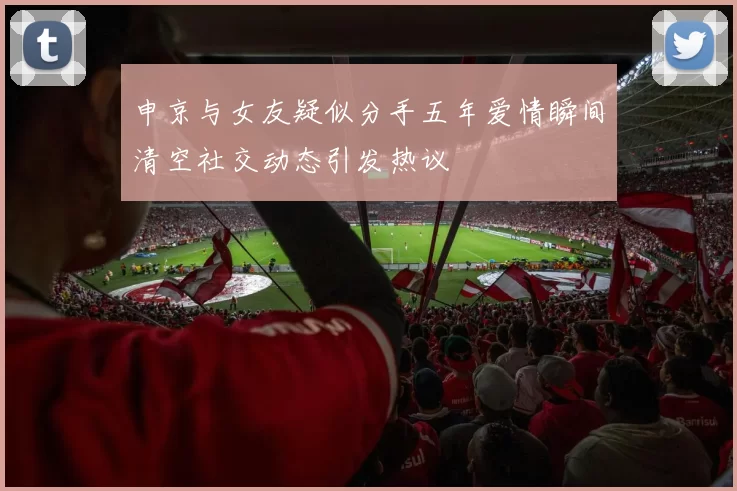 申京与女友疑似分手五年爱情瞬间清空社交动态引发热议