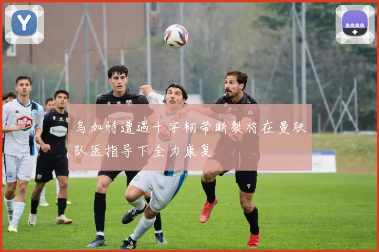 乌加特遭遇十字韧带断裂将在曼联队医指导下全力康复