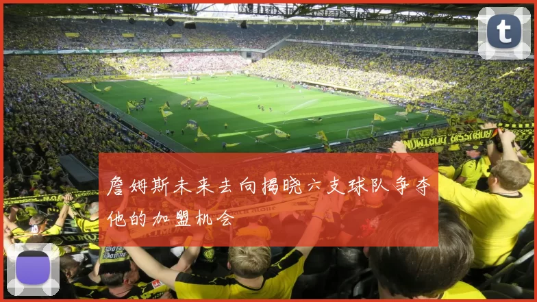 詹姆斯未来去向揭晓六支球队争夺他的加盟机会