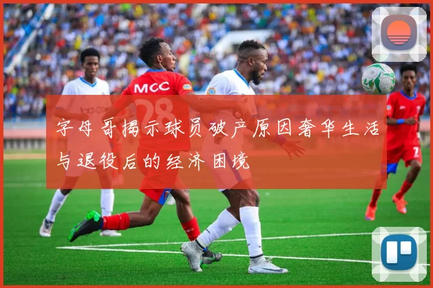 字母哥揭示球员破产原因奢华生活与退役后的经济困境