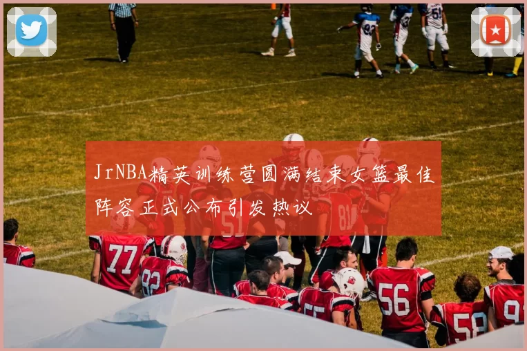 JrNBA精英训练营圆满结束女篮最佳阵容正式公布引发热议