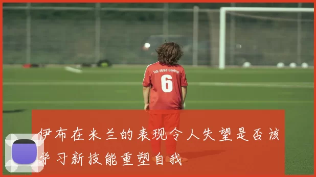 伊布在米兰的表现令人失望是否该学习新技能重塑自我