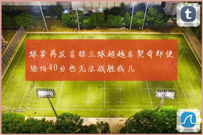 球爹再发言称三球超越东契奇即使场均40分也无法战胜我儿