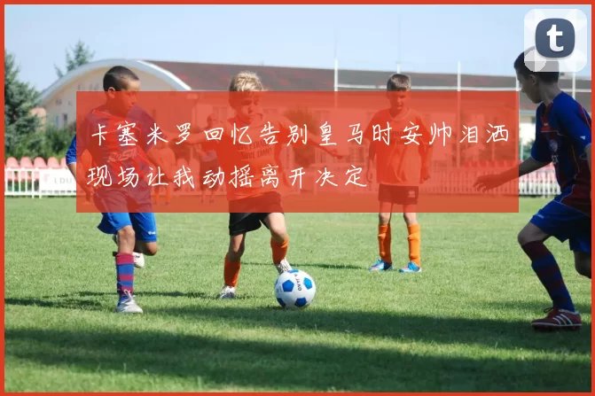 卡塞米罗回忆告别皇马时安帅泪洒现场让我动摇离开决定