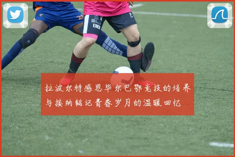 拉波尔特感恩毕尔巴鄂竞技的培养与接纳铭记青春岁月的温暖回忆