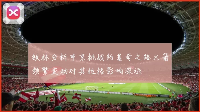 铁林分析申京挑战约基奇之路火箭频繁变动对其性格影响深远