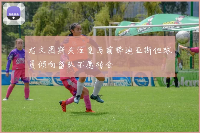 尤文图斯关注皇马前锋迪亚斯但球员倾向留队不愿转会