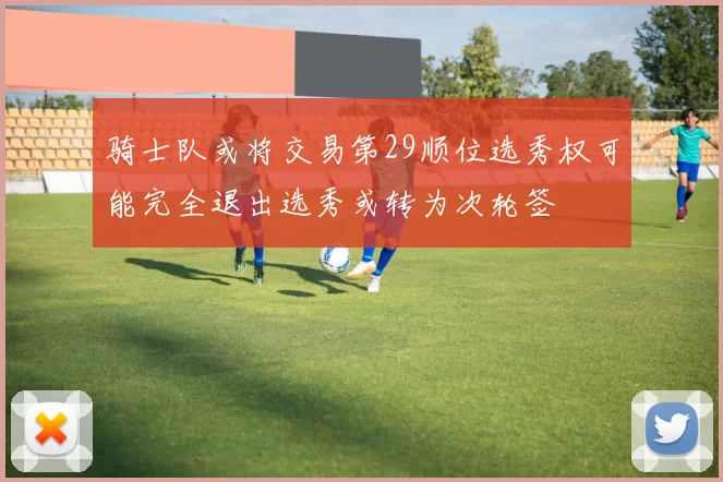 骑士队或将交易第29顺位选秀权可能完全退出选秀或转为次轮签