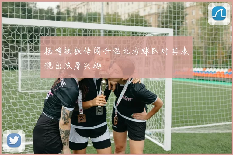 杨鸣执教传闻升温北方球队对其表现出浓厚兴趣
