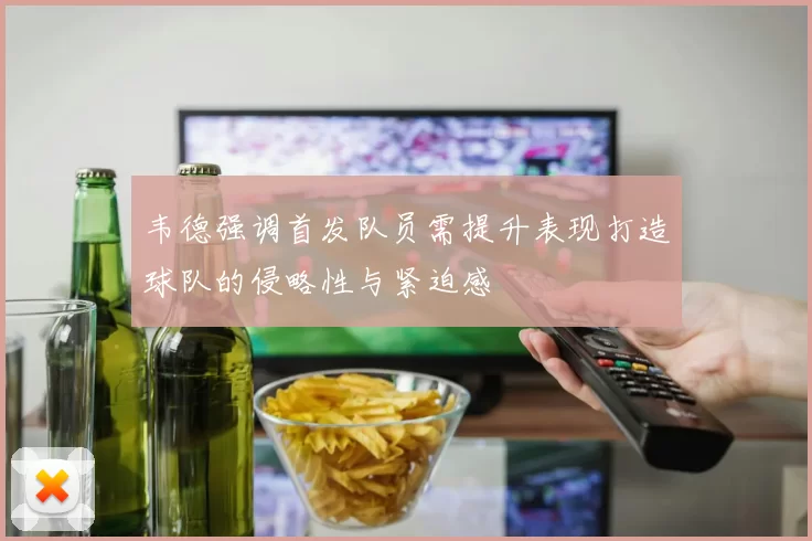 韦德强调首发队员需提升表现打造球队的侵略性与紧迫感