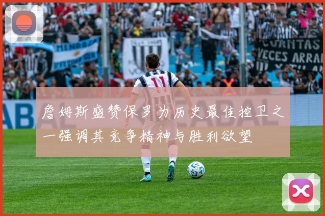 詹姆斯盛赞保罗为历史最佳控卫之一强调其竞争精神与胜利欲望