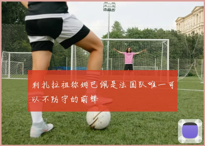 利扎拉祖称姆巴佩是法国队唯一可以不防守的前锋