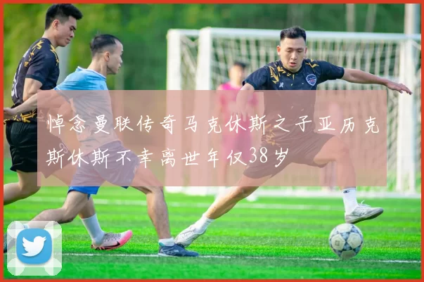 悼念曼联传奇马克休斯之子亚历克斯休斯不幸离世年仅38岁
