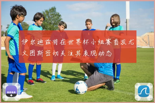 伊尔迪兹将在世界杯小组赛首发尤文图斯密切关注其表现动态