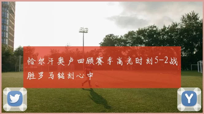 恰尔汗奥卢回顾赛季高光时刻5-2战胜罗马铭刻心中