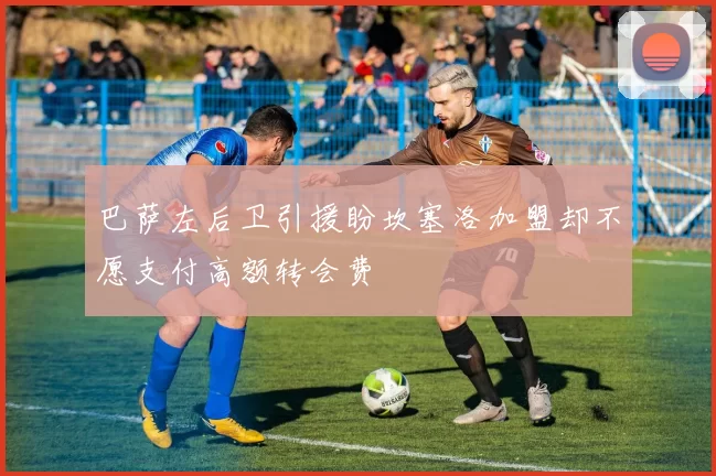 巴萨左后卫引援盼坎塞洛加盟却不愿支付高额转会费
