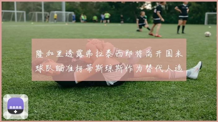 隆加里透露弗拉泰西即将离开国米球队瞄准柯蒂斯琼斯作为替代人选