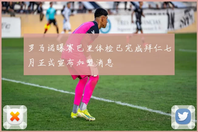 罗马诺曝赛巴里体检已完成拜仁七月正式宣布加盟消息