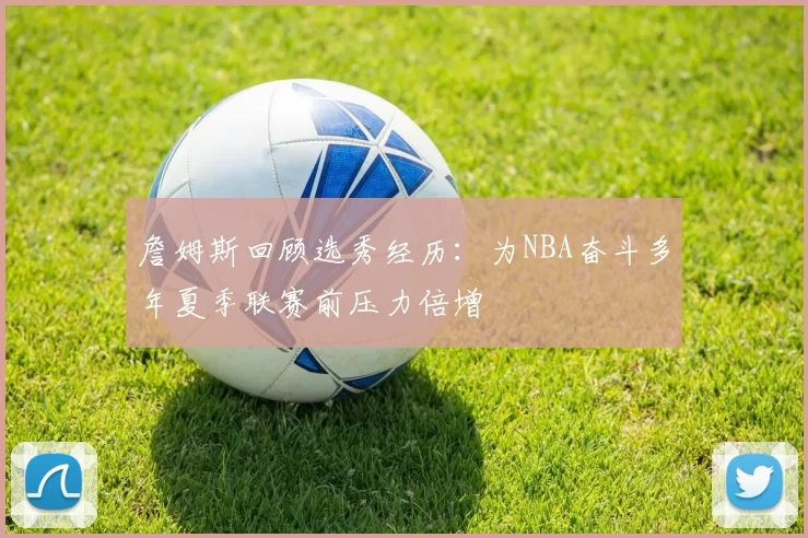 詹姆斯回顾选秀经历：为NBA奋斗多年夏季联赛前压力倍增
